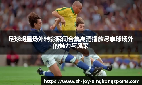 足球明星场外精彩瞬间合集高清播放尽享球场外的魅力与风采